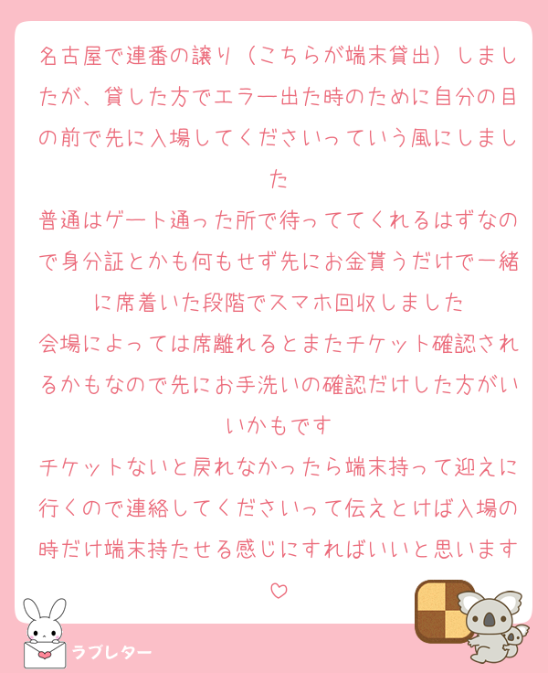 名古屋で連番の譲り（こちらが端末貸出）しましたが、貸した方でエラー出た時のために自分の目の前で先に入場してくださいっていう風にしました
普通はゲート通った所で待っててくれるはずなので身分証とかも何もせず先にお金貰うだけで一緒に席着いた段階でスマホ回収しました
会場によっては席離れるとまたチケット確認されるかもなので先にお手洗いの確認だけした方がいいかもです
チケットないと戻れなかったら端末持って迎えに行くので連絡してくださいって伝えとけば入場の時だけ端末持たせる感じにすればいいと思います