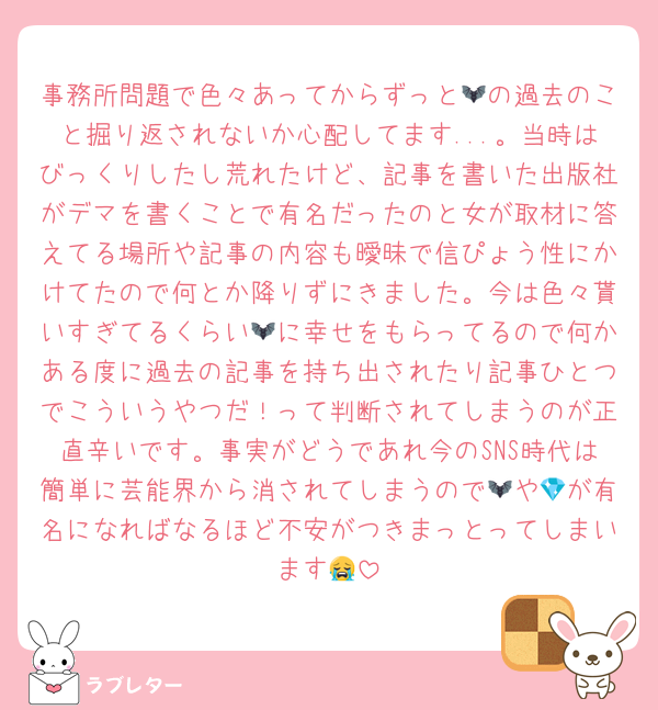 事務所問題で色々あってからずっと🦇の過去のこと掘り返されないか心配してます...。当時はびっくりしたし荒れたけど、記事を書いた出版社がデマを書くことで有名だったのと女が取材に答えてる場所や記事の内容も曖昧で信ぴょう性にかけてたので何とか降りずにきました。今は色々貰いすぎてるくらい🦇に幸せをもらってるので何かある度に過去の記事を持ち出されたり記事ひとつでこういうやつだ！って判断されてしまうのが正直辛いです。事実がどうであれ今のSNS時代は簡単に芸能界から消されてしまうので🦇や💎が有名になればなるほど不安がつきまっとってしまいます😭