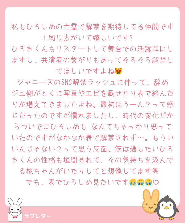 私もひろしめの亡霊で解禁を期待してる仲間です！同じ方がいて嬉しいです✨
ひろきくんもリスタートして舞台での活躍耳にしますし、共演者の繋がりもあってそろそろ解禁してほしいですよね😻
ジャニーズのSNS解禁ラッシュに伴って、辞めジュ側がとくに写真やエピを載せたり表で絡んだりが増えてきましたよね。最初はうーん？って感じだったのですが慣れましたし、時代の変化だからついでにひろしめも♡なんてちゃっかり思っていたのですがなかなか表で解禁されず…。もういいんじゃない？って思う反面、筋は通したいひろきくんの性格も垣間見れて、その気持ちを汲んでる桃ちゃんがいたりしてと想像してます笑
でも、表でひろしめ見たいです😭😭😭