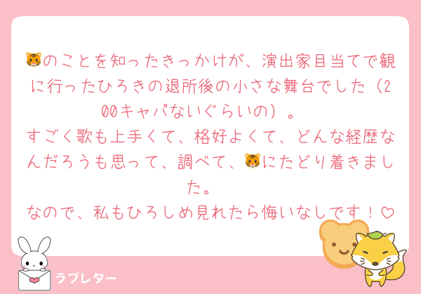 🐯のことを知ったきっかけが、演出家目当てで観に行ったひろきの退所後の小さな舞台でした（200キャパないぐらいの）。
すごく歌も上手くて、格好よくて、どんな経歴なんだろうも思って、調べて、🐯にたどり着きました。
なので、私もひろしめ見れたら悔いなしです！