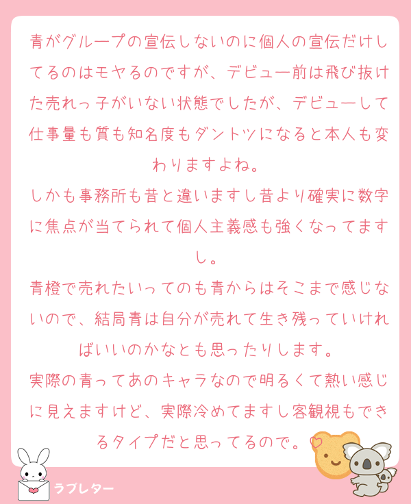 青がグループの宣伝しないのに個人の宣伝だけしてるのはモヤるのですが、デビュー前は飛び抜けた売れっ子がいない状態でしたが、デビューして仕事量も質も知名度もダントツになると本人も変わりますよね。
しかも事務所も昔と違いますし昔より確実に数字に焦点が当てられて個人主義感も強くなってますし。
青橙で売れたいってのも青からはそこまで感じないので、結局青は自分が売れて生き残っていければいいのかなとも思ったりします。
実際の青ってあのキャラなので明るくて熱い感じに見えますけど、実際冷めてますし客観視もできるタイプだと思ってるので。