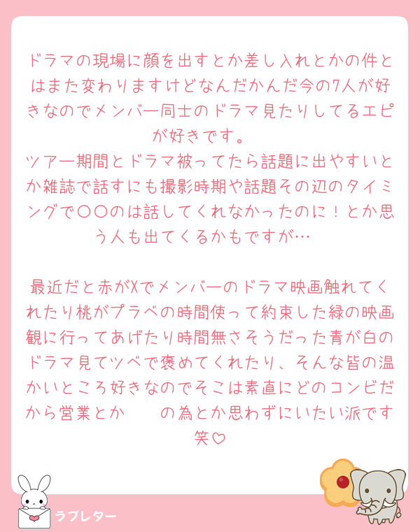 ドラマの現場に顔を出すとか差し入れとかの件とはまた変わりますけどなんだかんだ今の7人が好きなのでメンバー同士のドラマ見たりしてるエピが好きです。
ツアー期間とドラマ被ってたら話題に出やすいとか雑誌で話すにも撮影時期や話題その辺のタイミングで〇〇のは話してくれなかったのに！とか思う人も出てくるかもですが…

最近だと赤がXでメンバーのドラマ映画触れてくれたり桃がプラベの時間使って約束した緑の映画観に行ってあげたり時間無さそうだった青が白のドラマ見てツベで褒めてくれたり、そんな皆の温かいところ好きなのでそこは素直にどのコンビだから営業とか𓏸𓏸の為とか思わずにいたい派です笑