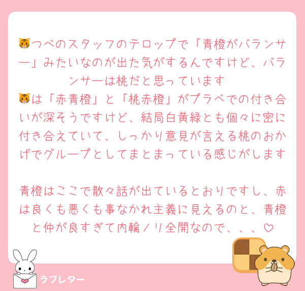 🐯つべのスタッフのテロップで「青橙がバランサー」みたいなのが出た気がするんですけど、バランサーは桃だと思っています
🐯は「赤青橙」と「桃赤橙」がプラベでの付き合いが深そうですけど、結局白黄緑とも個々に密に付き合えていて、しっかり意見が言える桃のおかげでグループとしてまとまっている感じがします
青橙はここで散々話が出ているとおりですし、赤は良くも悪くも事なかれ主義に見えるのと、青橙と仲が良すぎて内輪ノリ全開なので、、、