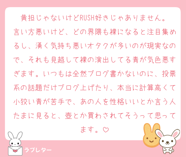 黄担じゃないけどRUSH好きじゃありません。言い方悪いけど、どの界隈も裸になると注目集めるし、湧く気持ち悪いオタクが多いのが現実なので、それも見越して裸の演出してる青が気色悪すぎます。いつもは全然ブログ書かないのに、投票系の話題だけブログ上げたり、本当に計算高くて小狡い青が苦手で、あの人を性格いいとか言う人たまに見ると、壺とか買わされてそうって思ってます。
