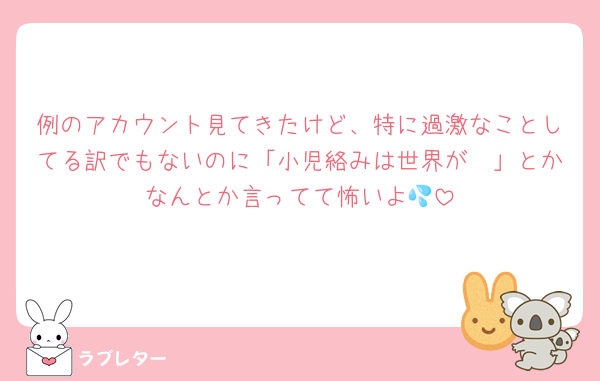 例のアカウント見てきたけど、特に過激なことしてる訳でもないのに「小児絡みは世界が〜」とかなんとか言ってて怖いよ💦