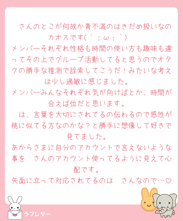 🧸さんのとこが何故か青不満のはきだめ扱いなのカオスです(´；ω；｀)
メンバーそれぞれ性格も時間の使い方も趣味も違ってその上でグループ活動してると思うのでオタクの勝手な推測で詮索してこうだ！みたいな考えは少し過敏に感じました。
メンバーみんなそれぞれ気が向けばとか、時間が合えば位だと思います。
🧸は、言葉を大切にされてるの伝わるので感性が桃に似てる方なのかな？と勝手に想像して好きで見てました。
あからさまに自分のアカウントで言えないような事を🧸さんのアカウント使ってるように見えて心配です。
矢面に立って対応されてるのは🧸さんなので…