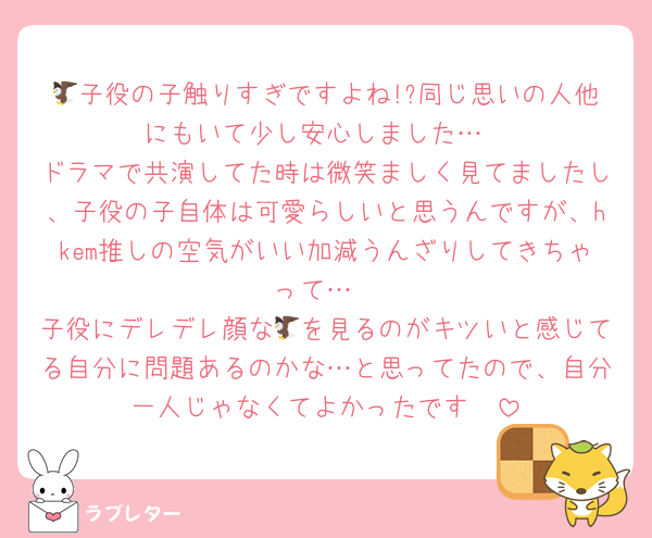 🦅子役の子触りすぎですよね!?同じ思いの人他にもいて少し安心しました…
ドラマで共演してた時は微笑ましく見てましたし、子役の子自体は可愛らしいと思うんですが、hkem推しの空気がいい加減うんざりしてきちゃって…
子役にデレデレ顔な🦅を見るのがキツいと感じてる自分に問題あるのかな…と思ってたので、自分一人じゃなくてよかったです🥲
