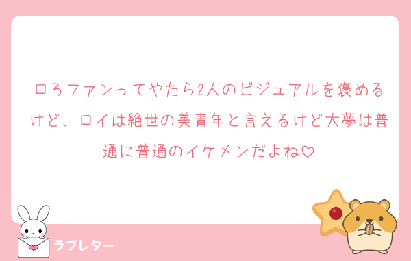 ロろファンってやたら2人のビジュアルを褒めるけど、ロイは絶世の美青年と言えるけど大夢は普通に普通のイケメンだよね