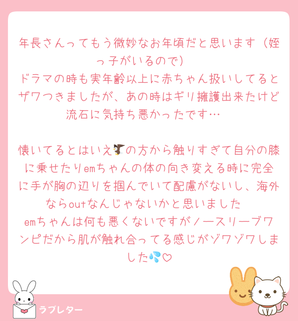 年長さんってもう微妙なお年頃だと思います（姪っ子がいるので）
ドラマの時も実年齢以上に赤ちゃん扱いしてるとザワつきましたが、あの時はギリ擁護出来たけど流石に気持ち悪かったです…

懐いてるとはいえ🦅の方から触りすぎて自分の膝に乗せたりemちゃんの体の向き変える時に完全に手が胸の辺りを掴んでいて配慮がないし、海外ならoutなんじゃないかと思いました
emちゃんは何も悪くないですがノースリーブワンピだから肌が触れ合ってる感じがゾワゾワしました💦