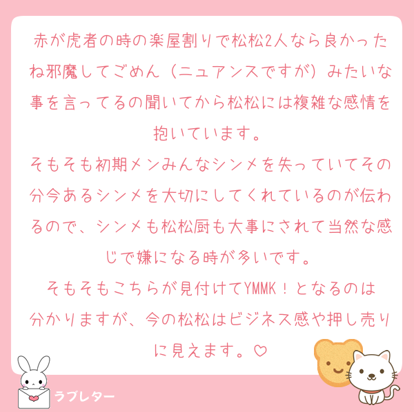 赤が虎者の時の楽屋割りで松松2人なら良かったね邪魔してごめん（ニュアンスですが）みたいな事を言ってるの聞いてから松松には複雑な感情を抱いています。
そもそも初期メンみんなシンメを失っていてその分今あるシンメを大切にしてくれているのが伝わるので、シンメも松松厨も大事にされて当然な感じで嫌になる時が多いです。
そもそもこちらが見付けてYMMK！となるのは分かりますが、今の松松はビジネス感や押し売りに見えます。