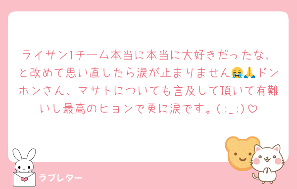 ライサン1チーム本当に本当に大好きだったな、と改めて思い直したら涙が止まりません😭🙏ドンホンさん、マサトについても言及して頂いて有難いし最高のヒョンで更に涙です。(;_;)