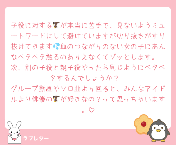 子役に対する🦅が本当に苦手で、見ないようミュートワードにして避けていますが切り抜きがすり抜けてきます💦血のつながりのない女の子にあんなベタベタ触るのありえなくてゾッとします。
次、別の子役と親子役やったら同じようにベタベタするんでしょうか？
グループ動画やソロ曲より回ると、みんなアイドルより俳優の🦅が好きなの？って思っちゃいます。