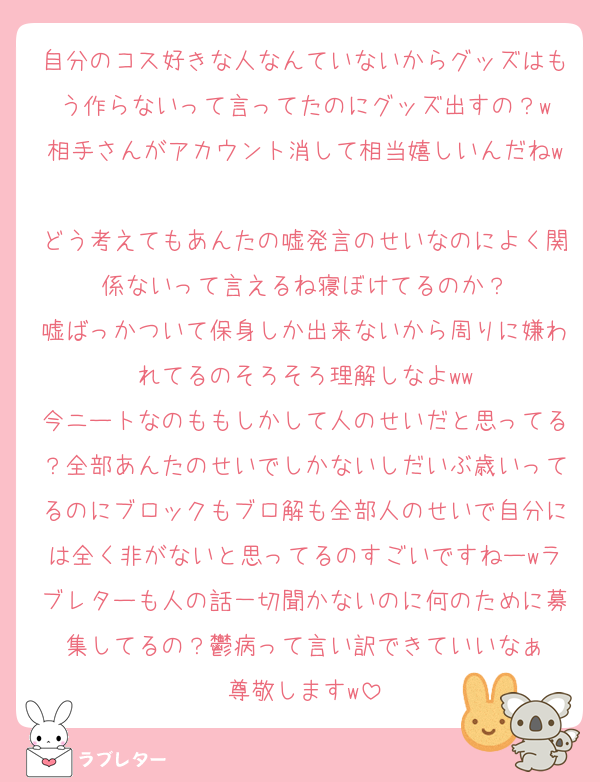 自分のコス好きな人なんていないからグッズはもう作らないって言ってたのにグッズ出すの？w
相手さんがアカウント消して相当嬉しいんだねw
どう考えてもあんたの嘘発言のせいなのによく関係ないって言えるね寝ぼけてるのか？
嘘ばっかついて保身しか出来ないから周りに嫌われてるのそろそろ理解しなよww
今ニートなのももしかして人のせいだと思ってる？全部あんたのせいでしかないしだいぶ歳いってるのにブロックもブロ解も全部人のせいで自分には全く非がないと思ってるのすごいですねーwラブレターも人の話一切聞かないのに何のために募集してるの？鬱病って言い訳できていいなぁ
尊敬しますw