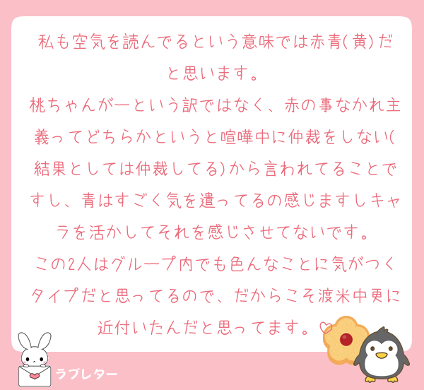 私も空気を読んでるという意味では赤青(黄)だと思います。
桃ちゃんがーという訳ではなく、赤の事なかれ主義ってどちらかというと喧嘩中に仲裁をしない(結果としては仲裁してる)から言われてることですし、青はすごく気を遣ってるの感じますしキャラを活かしてそれを感じさせてないです。
この2人はグループ内でも色んなことに気がつくタイプだと思ってるので、だからこそ渡米中更に近付いたんだと思ってます。