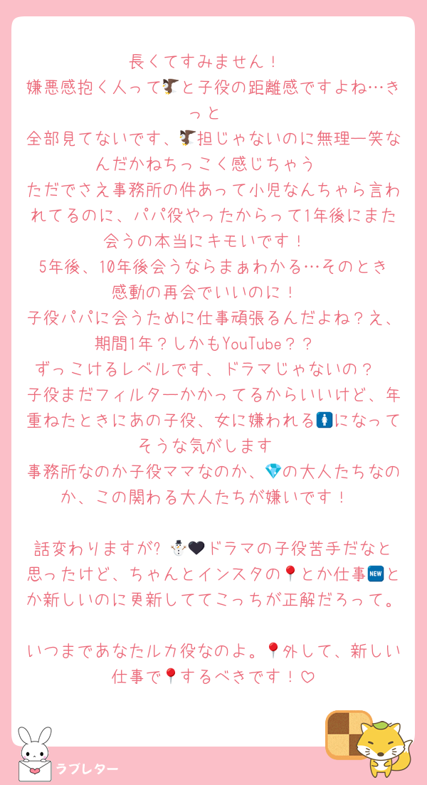 長くてすみません！
嫌悪感抱く人って🦅と子役の距離感ですよね…きっと
全部見てないです、🦅担じゃないのに無理ー笑なんだかねちっこく感じちゃう
ただでさえ事務所の件あって小児なんちゃら言われてるのに、パパ役やったからって1年後にまた会うの本当にキモいです！
5年後、10年後会うならまぁわかる…そのとき感動の再会でいいのに！
子役パパに会うために仕事頑張るんだよね？え、期間1年？しかもYouTube？？
ずっこけるレベルです、ドラマじゃないの？
子役まだフィルターかかってるからいいけど、年重ねたときにあの子役、女に嫌われる🚺になってそうな気がします
事務所なのか子役ママなのか、💎の大人たちなのか、この関わる大人たちが嫌いです！

話変わりますが⛄️🖤🌊ドラマの子役苦手だなと思ったけど、ちゃんとインスタの📍とか仕事🆕とか新しいのに更新しててこっちが正解だろって。
いつまであなたルカ役なのよ。📍外して、新しい仕事で📍するべきです！