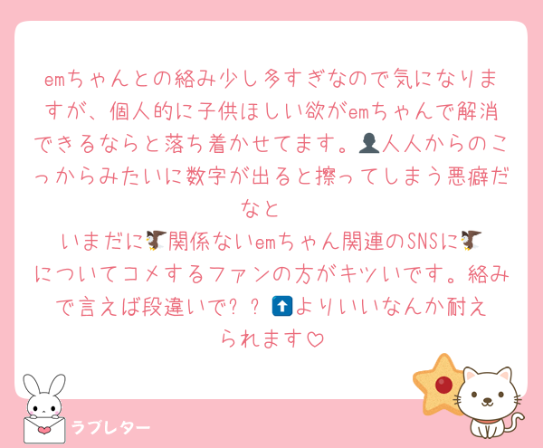 emちゃんとの絡み少し多すぎなので気になりますが、個人的に子供ほしい欲がemちゃんで解消できるならと落ち着かせてます。👤人人からのこっからみたいに数字が出ると擦ってしまう悪癖だなと
いまだに🦅関係ないemちゃん関連のSNSに🦅についてコメするファンの方がキツいです。絡みで言えば段違いで⬆️⬜️🪨よりいいなんか耐えられます