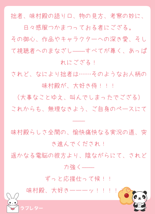 拙者、味村殿の語り口、物の見方、考察の妙に、日々感服つかまつっておる者にござる。
その御心、作品やキャラクターへの深き愛、そして視聴者へのまなざし――すべてが尊く、あっぱれにござる！
されど、なにより拙者は……そのようなお人柄の味村殿が、大好き侍！！！
（大事なことゆえ、叫んでしまったでござる）
これからも、無理なきよう、ご自身のペースにて――
味村殿らしさ全開の、愉快痛快なる実況の道、突き進んでくだされ！
遥かなる電脳の彼方より、陰ながらにて、されど力強く――
ずっと応援仕って候！！
味村殿、大好きーーーッ！！！！！