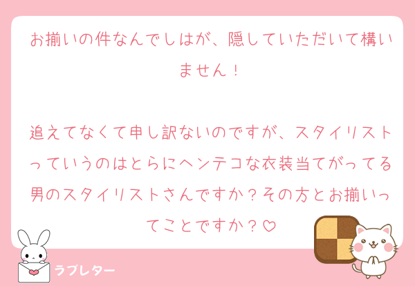 お揃いの件なんでしはが、隠していただいて構いません！

追えてなくて申し訳ないのですが、スタイリストっていうのはとらにヘンテコな衣装当てがってる男のスタイリストさんですか？その方とお揃いってことですか？