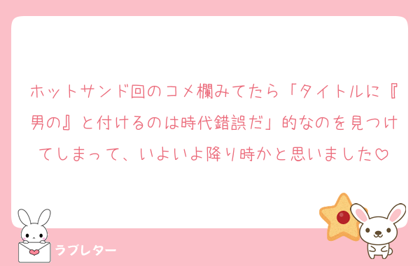 ホットサンド回のコメ欄みてたら「タイトルに『男の』と付けるのは時代錯誤だ」的なのを見つけてしまって、いよいよ降り時かと思いました