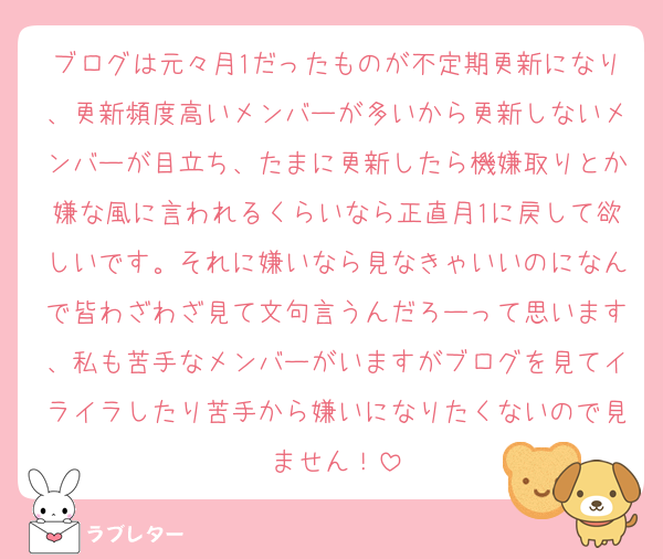 ブログは元々月1だったものが不定期更新になり、更新頻度高いメンバーが多いから更新しないメンバーが目立ち、たまに更新したら機嫌取りとか嫌な風に言われるくらいなら正直月1に戻して欲しいです。それに嫌いなら見なきゃいいのになんで皆わざわざ見て文句言うんだろーって思います、私も苦手なメンバーがいますがブログを見てイライラしたり苦手から嫌いになりたくないので見ません！