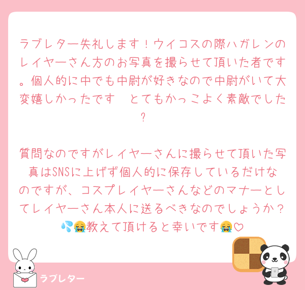 ラブレター失礼します！ウイコスの際ハガレンのレイヤーさん方のお写真を撮らせて頂いた者です。個人的に中でも中尉が好きなので中尉がいて大変嬉しかったです🥰とてもかっこよく素敵でした✨

質問なのですがレイヤーさんに撮らせて頂いた写真はSNSに上げず個人的に保存しているだけなのですが、コスプレイヤーさんなどのマナーとしてレイヤーさん本人に送るべきなのでしょうか？💦😭教えて頂けると幸いです😭