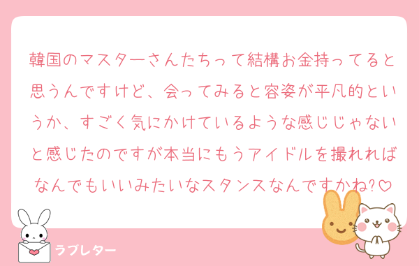 韓国のマスターさんたちって結構お金持ってると思うんですけど、会ってみると容姿が平凡的というか、すごく気にかけているような感じじゃないと感じたのですが本当にもうアイドルを撮れればなんでもいいみたいなスタンスなんですかね?