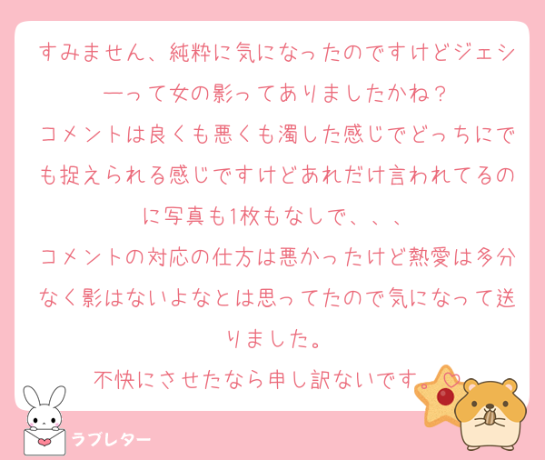 すみません、純粋に気になったのですけどジェシーって女の影ってありましたかね？
コメントは良くも悪くも濁した感じでどっちにでも捉えられる感じですけどあれだけ言われてるのに写真も1枚もなしで、、、
コメントの対応の仕方は悪かったけど熱愛は多分なく影はないよなとは思ってたので気になって送りました。
不快にさせたなら申し訳ないです。
