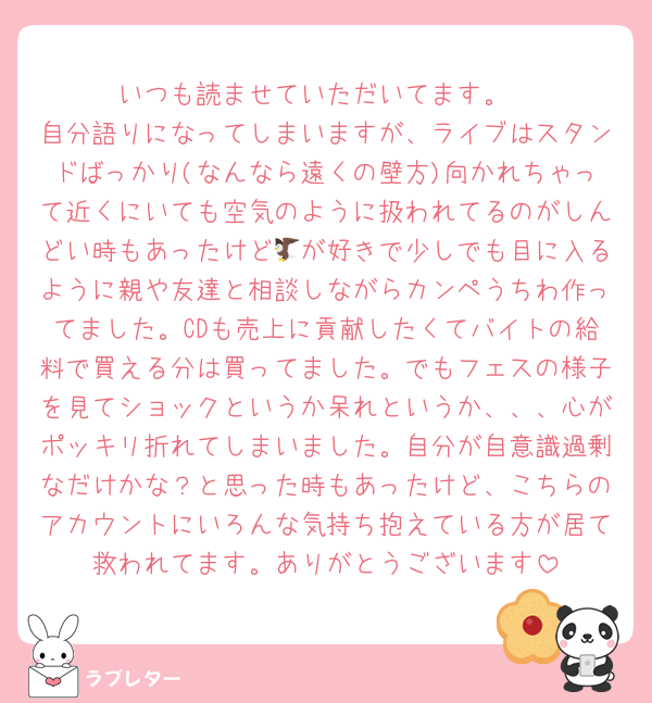 いつも読ませていただいてます。
自分語りになってしまいますが、ライブはスタンドばっかり(なんなら遠くの壁方)向かれちゃって近くにいても空気のように扱われてるのがしんどい時もあったけど🦅が好きで少しでも目に入るように親や友達と相談しながらカンペうちわ作ってました。CDも売上に貢献したくてバイトの給料で買える分は買ってました。でもフェスの様子を見てショックというか呆れというか、、、心がポッキリ折れてしまいました。自分が自意識過剰なだけかな？と思った時もあったけど、こちらのアカウントにいろんな気持ち抱えている方が居て救われてます。ありがとうございます