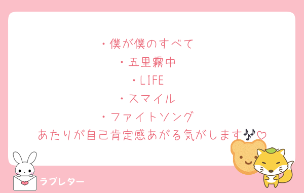 ・僕が僕のすべて
・五里霧中
・LIFE
・スマイル
・ファイトソング
あたりが自己肯定感あがる気がします🎶