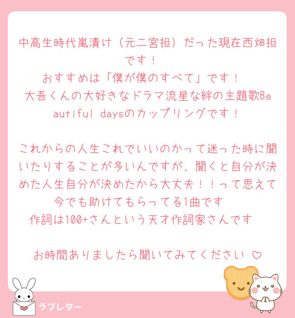 中高生時代嵐漬け（元二宮担）だった現在西畑担です！
おすすめは「僕が僕のすべて」です！
大吾くんの大好きなドラマ流星な絆の主題歌Beautiful daysのカップリングです！
これからの人生これでいいのかって迷った時に聞いたりすることが多いんですが、聞くと自分が決めた人生自分が決めたから大丈夫！！って思えて今でも助けてもらってる1曲です☺️
作詞は100+さんという天才作詞家さんです🤍
お時間ありましたら聞いてみてください☺︎