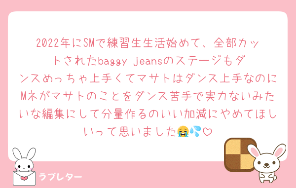 2022年にSMで練習生生活始めて、全部カットされたbaggy jeansのステージもダンスめっちゃ上手くてマサトはダンス上手なのにMネがマサトのことをダンス苦手で実力ないみたいな編集にして分量作るのいい加減にやめてほしいって思いました😭💦