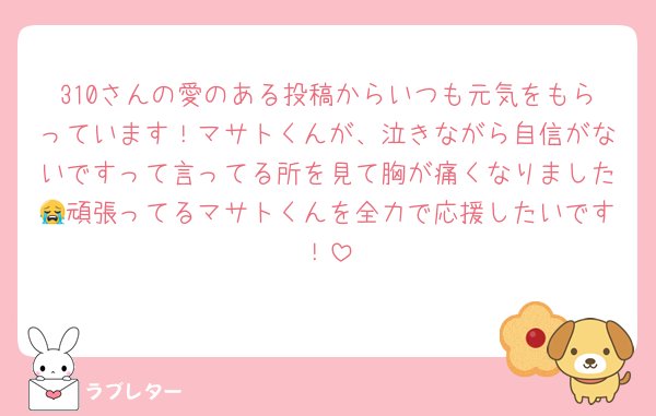 310さんの愛のある投稿からいつも元気をもらっています！マサトくんが、泣きながら自信がないですって言ってる所を見て胸が痛くなりました😭頑張ってるマサトくんを全力で応援したいです！