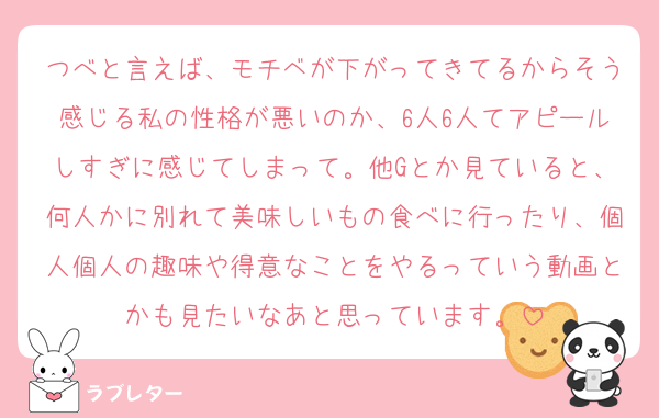 つべと言えば、モチベが下がってきてるからそう感じる私の性格が悪いのか、6人6人てアピールしすぎに感じてしまって。他Gとか見ていると、何人かに別れて美味しいもの食べに行ったり、個人個人の趣味や得意なことをやるっていう動画とかも見たいなあと思っています。