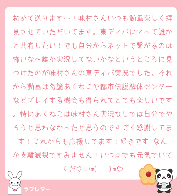 初めて送ります…！味村さんいつも動画楽しく拝見させていただいてます。東ディバにマって誰かと共有したい！でも自分からネットで繋がるのは怖いな～誰か実況してないかなというところに見つけたのが味村さんの東ディバ実況でした。それから動画は勿論あくねこや都市伝説解体センターなどプレイする機会も得られてとても楽しいです。特にあくねこは味村さん実況なしでは自分でやろうと思わなかったと思うのですごく感謝してます！これからも応援してます！好きです♥️なんか支離滅裂ですみません！いつまでも元気でいてくださいm(_ _)m