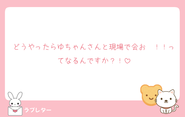 どうやったらゆちゃんさんと現場で会お〜！！ってなるんですか？！
