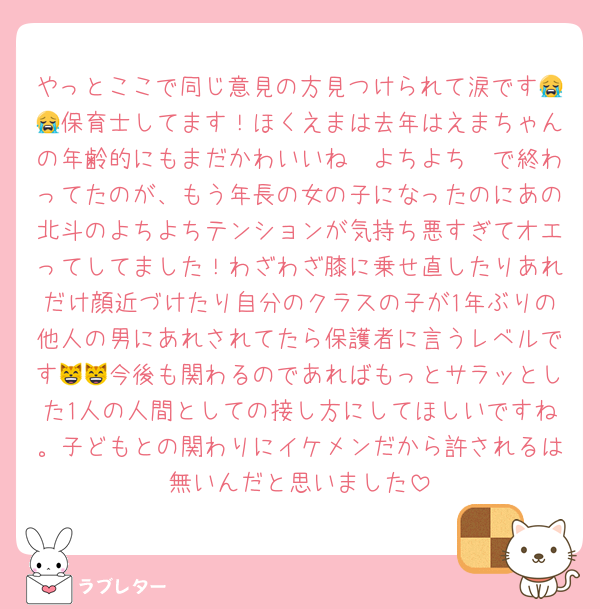 やっとここで同じ意見の方見つけられて涙です😭😭保育士してます！ほくえまは去年はえまちゃんの年齢的にもまだかわいいね〜よちよち〜で終わってたのが、もう年長の女の子になったのにあの北斗のよちよちテンションが気持ち悪すぎてオエってしてました！わざわざ膝に乗せ直したりあれだけ顔近づけたり自分のクラスの子が1年ぶりの他人の男にあれされてたら保護者に言うレベルです😸😸今後も関わるのであればもっとサラッとした1人の人間としての接し方にしてほしいですね。子どもとの関わりにイケメンだから許されるは無いんだと思いました