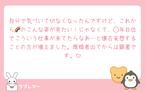 自分で気づいて切なくなったんですけど、これから🌈のこんな姿が見たい！じゃなくて、◯年目位でこういう仕事が来てたらなあ…と懐古妄想することの方が増えました。既婚者出てからは顕著です。