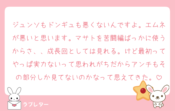 ジュンソもドンギュも悪くないんですよ。エムネが悪いと思います。マサトを苦闘編ばっかに使うからさ、、成長回としては見れる。けど最初ってやっぱ実力ないって思われがちだからアンチもその部分しか見てないのかなって思えてきた。