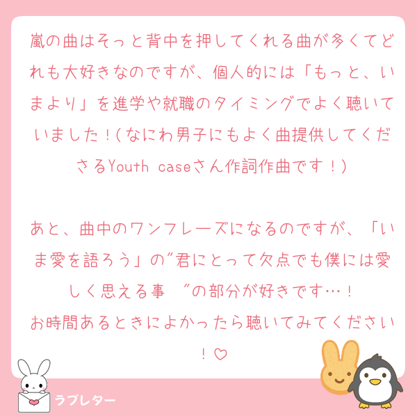 嵐の曲はそっと背中を押してくれる曲が多くてどれも大好きなのですが、個人的には「もっと、いまより」を進学や就職のタイミングでよく聴いていました！(なにわ男子にもよく曲提供してくださるYouth caseさん作詞作曲です！)
あと、曲中のワンフレーズになるのですが、「いま愛を語ろう」の"君にとって欠点でも僕には愛しく思える事〜"の部分が好きです…！
お時間あるときによかったら聴いてみてください！