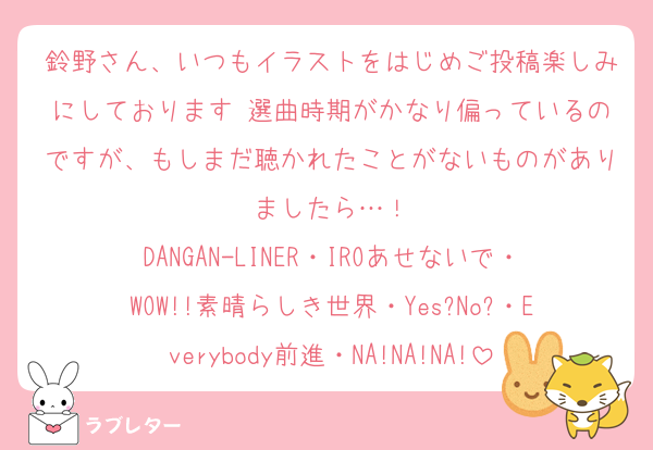 鈴野さん、いつもイラストをはじめご投稿楽しみにしております♡選曲時期がかなり偏っているのですが、もしまだ聴かれたことがないものがありましたら…！
DANGAN-LINER・IROあせないで・WOW!!素晴らしき世界・Yes?No?・Everybody前進・NA!NA!NA!