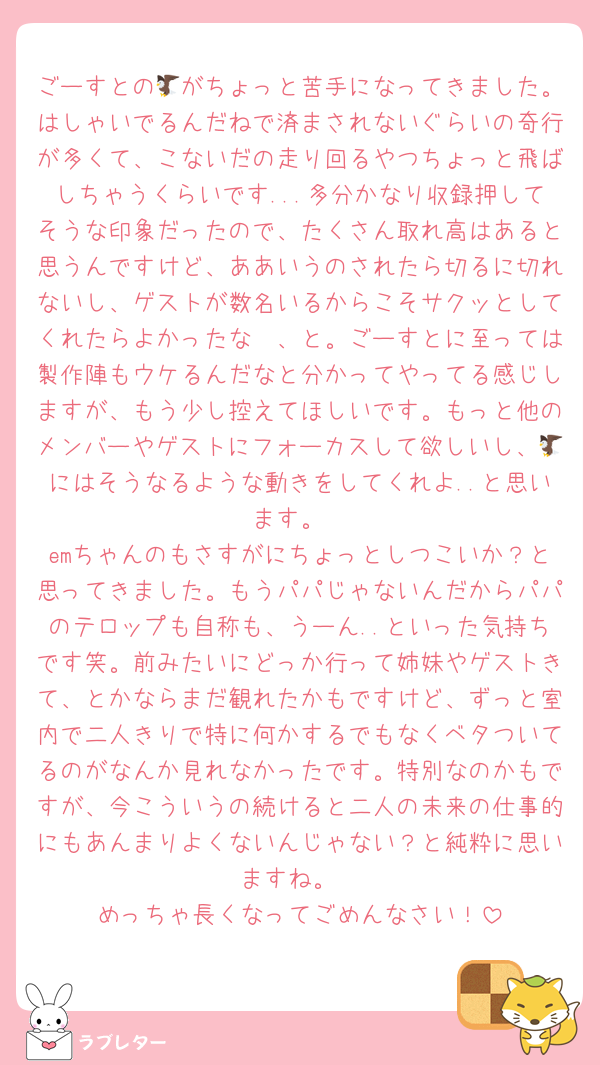 ごーすとの🦅がちょっと苦手になってきました。はしゃいでるんだねで済まされないぐらいの奇行が多くて、こないだの走り回るやつちょっと飛ばしちゃうくらいです...多分かなり収録押してそうな印象だったので、たくさん取れ高はあると思うんですけど、ああいうのされたら切るに切れないし、ゲストが数名いるからこそサクッとしてくれたらよかったな〜、と。ごーすとに至っては製作陣もウケるんだなと分かってやってる感じしますが、もう少し控えてほしいです。もっと他のメンバーやゲストにフォーカスして欲しいし、🦅にはそうなるような動きをしてくれよ..と思います。
emちゃんのもさすがにちょっとしつこいか？と思ってきました。もうパパじゃないんだからパパのテロップも自称も、うーん..といった気持ちです笑。前みたいにどっか行って姉妹やゲストきて、とかならまだ観れたかもですけど、ずっと室内で二人きりで特に何かするでもなくベタついてるのがなんか見れなかったです。特別なのかもですが、今こういうの続けると二人の未来の仕事的にもあんまりよくないんじゃない？と純粋に思いますね。
めっちゃ長くなってごめんなさい！