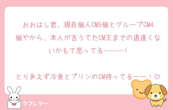 おおはし君、現在個人CM5個とグループCM4個やから、本人が言うてたCM王までの道遠くないかもて思ってる………!

とりあえず冷食とプリンのCM待ってるーー！
