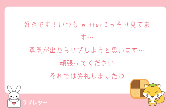 好きです！いつもTwitterこっそり見てます…
勇気が出たらリプしようと思います…
頑張ってください
それでは失礼しました