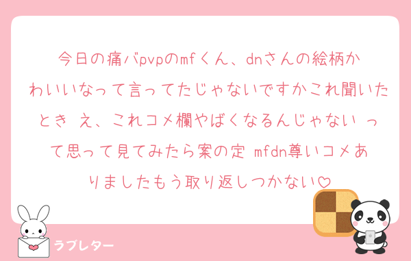 今日の痛バpvpのmfくん、dnさんの絵柄かわいいなって言ってたじゃないですかこれ聞いたとき え、これコメ欄やばくなるんじゃない って思って見てみたら案の定 mfdn尊いコメありましたもう取り返しつかない