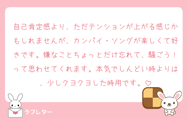 自己肯定感より、ただテンションが上がる感じかもしれませんが、カンパイ・ソングが楽しくて好きです。嫌なことちょっとだけ忘れて、騒ごう！って思わせてくれます。本気でしんどい時よりは、少しクヨクヨした時用です。