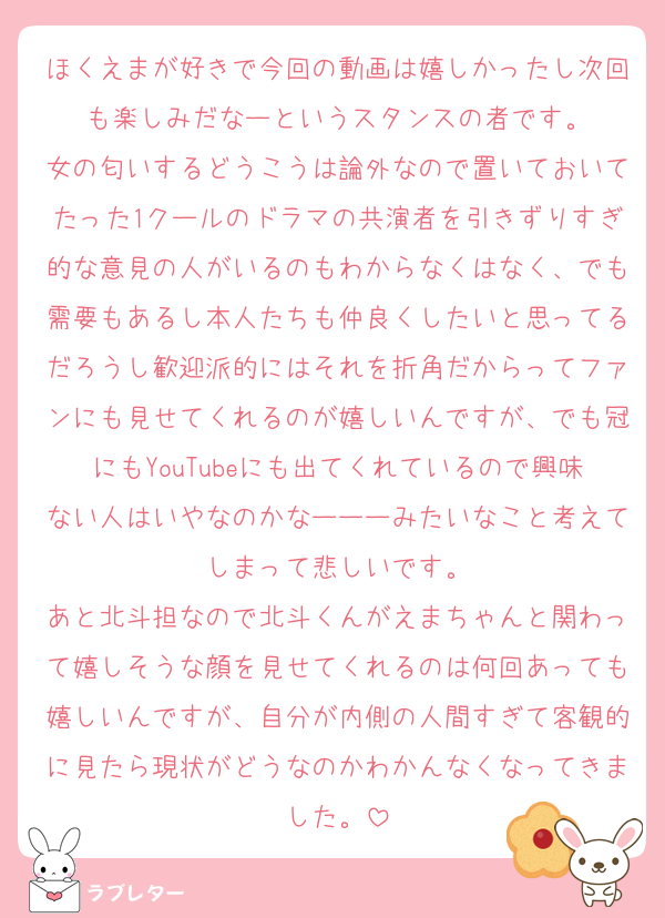 ほくえまが好きで今回の動画は嬉しかったし次回も楽しみだなーというスタンスの者です。
女の匂いするどうこうは論外なので置いておいてたった1クールのドラマの共演者を引きずりすぎ的な意見の人がいるのもわからなくはなく、でも需要もあるし本人たちも仲良くしたいと思ってるだろうし歓迎派的にはそれを折角だからってファンにも見せてくれるのが嬉しいんですが、でも冠にもYouTubeにも出てくれているので興味ない人はいやなのかなーーーみたいなこと考えてしまって悲しいです。
あと北斗担なので北斗くんがえまちゃんと関わって嬉しそうな顔を見せてくれるのは何回あっても嬉しいんですが、自分が内側の人間すぎて客観的に見たら現状がどうなのかわかんなくなってきました。