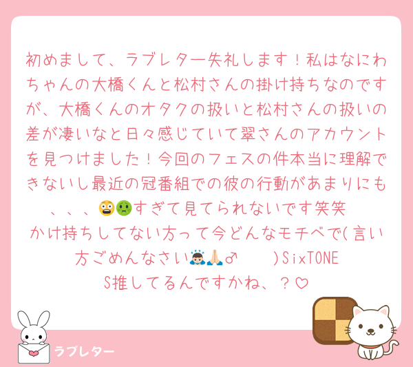 初めまして、ラブレター失礼します！私はなにわちゃんの大橋くんと松村さんの掛け持ちなのですが、大橋くんのオタクの扱いと松村さんの扱いの差が凄いなと日々感じていて翠さんのアカウントを見つけました！今回のフェスの件本当に理解できないし最近の冠番組での彼の行動があまりにも、、、😨🤢すぎて見てられないです笑笑
かけ持ちしてない方って今どんなモチベで(言い方ごめんなさい🙇🏻‍♂️🙏🏻)SixTONES推してるんですかね、？