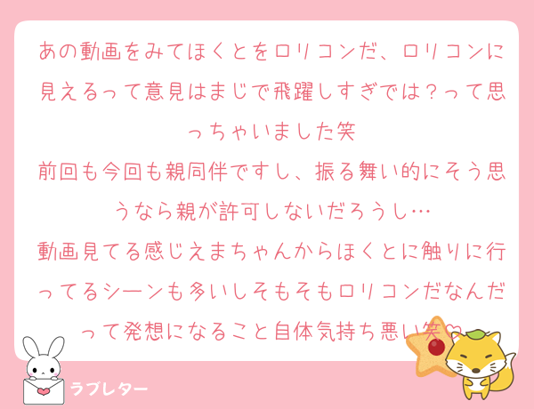 あの動画をみてほくとをロリコンだ、ロリコンに見えるって意見はまじで飛躍しすぎでは？って思っちゃいました笑
前回も今回も親同伴ですし、振る舞い的にそう思うなら親が許可しないだろうし…
動画見てる感じえまちゃんからほくとに触りに行ってるシーンも多いしそもそもロリコンだなんだって発想になること自体気持ち悪い笑