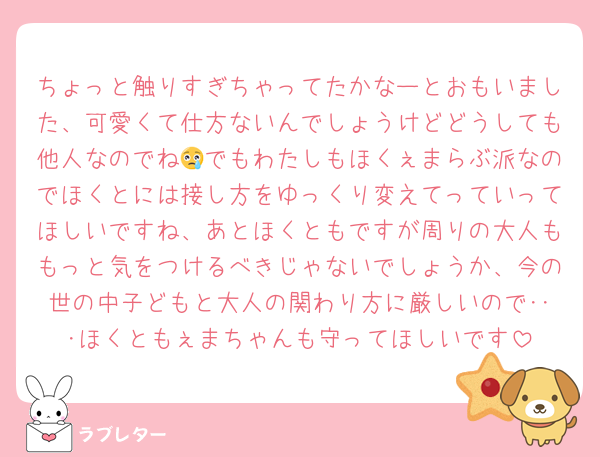 ちょっと触りすぎちゃってたかなーとおもいました、可愛くて仕方ないんでしょうけどどうしても他人なのでね😢でもわたしもほくぇまらぶ派なのでほくとには接し方をゆっくり変えてっていってほしいですね、あとほくともですが周りの大人ももっと気をつけるべきじゃないでしょうか、今の世の中子どもと大人の関わり方に厳しいので･･･ほくともぇまちゃんも守ってほしいです