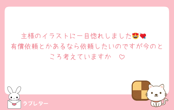 主様のイラストに一目惚れしました😍💘
有償依頼とかあるなら依頼したいのですが今のところ考えていますか🥺